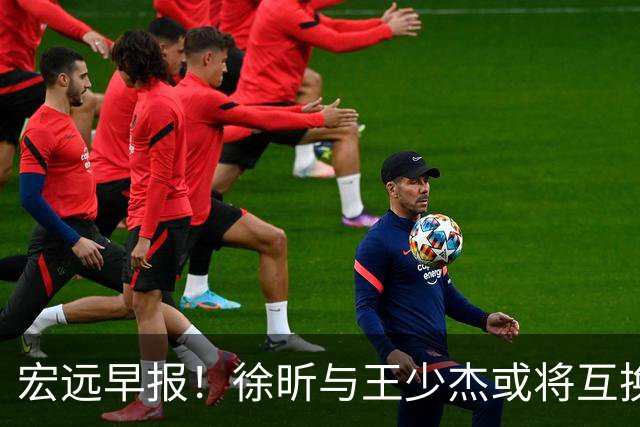 宏远早报！徐昕与王少杰或将互换，朱芳雨做出重大决定，张文逸即将续约